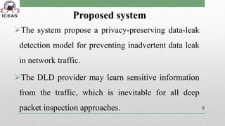 Proposed system
The system propose a privacy-preserving data-leak
detection model for preventing inadvertent data leak
in network traffic.
The DLD provider may learn sensitive information
from the traffic, which is inevitable for all deep
packet inspection approaches. 9
 