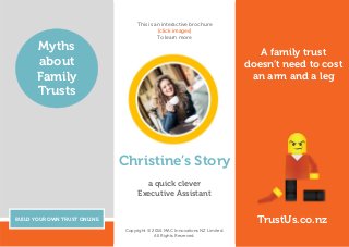 A family trust
doesn’t need to cost
an arm and a leg
BUILD YOUR OWN TRUST ONLINE
Myths
about
Family
Trusts
TrustUs.co.nz
Christine’s Story
a quick clever
Executive Assistant
Copyright © 2016 MAC Innovations NZ Limited.
All Rights Reserved.
This is an interactive brochure
[click images]
To learn more
 