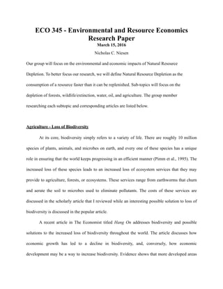 ECO 345 - Environmental and Resource Economics
Research Paper
March 15, 2016
Nicholas C. Niesen
Our group will focus on the environmental and economic impacts of Natural Resource
Depletion. To better focus our research, we will define Natural Resource Depletion as the
consumption of a resource faster than it can be replenished. Sub-topics will focus on the
depletion of forests, wildlife/extinction, water, oil, and agriculture. The group member
researching each subtopic and corresponding articles are listed below.
Agriculture - Loss of Biodiversity
At its core, biodiversity simply refers to a variety of life. There are roughly 10 million
species of plants, animals, and microbes on earth, and every one of these species has a unique
role in ensuring that the world keeps progressing in an efficient manner (Pimm et al., 1995). The
increased loss of these species leads to an increased loss of ecosystem services that they may
provide to agriculture, forests, or ecosystems. These services range from earthworms that churn
and aerate the soil to microbes used to eliminate pollutants. The costs of these services are
discussed in the scholarly article that I reviewed while an interesting possible solution to loss of
biodiversity is discussed in the popular article.
A recent article in The Economist titled Hang On addresses biodiversity and possible
solutions to the increased loss of biodiversity throughout the world. The article discusses how
economic growth has led to a decline in biodiversity, and, conversely, how economic
development may be a way to increase biodiversity. Evidence shows that more developed areas
 