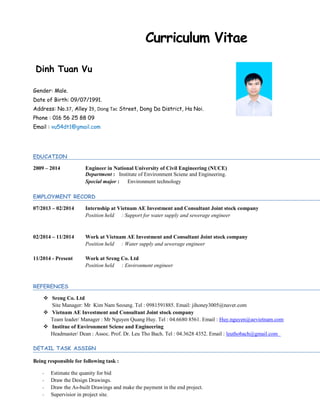 Dinh Tuan Vu
Gender: Male.
Date of Birth: 09/07/1991.
Address: No.37, Alley 19, Dong Tac Street, Dong Da District, Ha Noi.
Phone : 016 56 25 88 09
Email : vu54dt1@gmail.com
EDUCATION
2009 – 2014 Engineer in National University of Civil Engineering (NUCE)
Department : Institute of Environment Sciene and Engineering.
Special major : Environment technology
EMPLOYMENT RECORD
07/2013 – 02/2014 Internship at Vietnam AE Investment and Consultant Joint stock company
Position held : Support for water supply and sewerage engineer
02/2014 – 11/2014 Work at Vietnam AE Investment and Consultant Joint stock company
Position held : Water supply and sewerage engineer
11/2014 - Present Work at Sreng Co. Ltd
Position held : Environment engineer
REFERENCES
 Sreng Co. Ltd
Site Manager: Mr Kim Nam Seoung. Tel : 0981591885. Email: jihoney3005@naver.com
 Vietnam AE Investment and Consultant Joint stock company
Team leader/ Manager : Mr Nguyen Quang Huy. Tel : 04.6680 8561. Email : Huy.nguyen@aevietnam.com
 Institue of Environment Sciene and Engineering
Headmaster/ Dean : Assoc. Prof. Dr. Leu Tho Bach. Tel : 04.3628 4352. Email : leuthobach@gmail.com
DETAIL TASK ASSIGN
Being responsible for following task :
- Estimate the quanity for bid
- Draw the Design Drawings.
- Draw the As-built Drawings and make the payment in the end project.
- Supervisior in project site.
Curriculum Vitae
 
