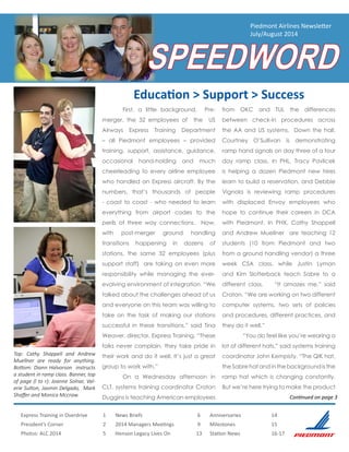 Express Training in Overdrive	 1
President’s Corner		 2
Photos: ALC 2014			 5
News Briefs			 6
2014 Managers Meetings		 9
Henson Legacy Lives On	 13
Anniversaries		 14
Milestones		 15
Station News		 16-17
Piedmont Airlines Newsletter
July/August 2014
SPEEDWORD
	 First, a little background. Pre-
merger, the 32 employees of the US
Airways Express Training Department
– all Piedmont employees – provided
training, support, assistance, guidance,
occasional hand-holding and much
cheerleading to every airline employee
who handled an Express aircraft. By the
numbers, that’s thousands of people
- coast to coast - who needed to learn
everything from airport codes to the
perils of three way connections. Now,
with post-merger ground handling
transitions happening in dozens of
stations, the same 32 employees (plus
support staff) are taking on even more
responsibility while managing the ever-
evolving environment of integration. “We
talked about the challenges ahead of us
and everyone on this team was willing to
take on the task of making our stations
successful in these transitions,” said Tina
Weaver, director, Express Training. “These
folks never complain, they take pride in
their work and do it well. It’s just a great
group to work with.”
	 On a Wednesday afternoon in
CLT, systems training coordinator Craton
Duggins is teaching American employees
from OKC and TUL the differences
between check-in procedures across
the AA and US systems. Down the hall,
Courtney O’Sullivan is demonstrating
ramp hand signals on day three of a four
day ramp class. In PHL, Tracy Pavlicek
is helping a dozen Piedmont new hires
learn to build a reservation, and Debbie
Vignola is reviewing ramp procedures
with displaced Envoy employees who
hope to continue their careers in DCA
with Piedmont. In PHX, Cathy Shappell
and Andrew Muellner are teaching 12
students (10 from Piedmont and two
from a ground handling vendor) a three
week CSA class, while Justin Lyman
and Kim Slotterback teach Sabre to a
different class. “It amazes me,” said
Craton. “We are working on two different
computer systems, two sets of policies
and procedures, different practices, and
they do it well.”
	 “You do feel like you’re wearing a
lot of different hats,” said systems training
coordinator John Kempisty. “The QIK hat,
theSabrehatandinthebackgroundisthe
ramp hat which is changing constantly.
But we’re here trying to make the product
Education > Support > Success
Continued on page 3
Top: Cathy Shappell and Andrew
Muellner are ready for anything.
Bottom: Diann Halvorson instructs
a student in ramp class. Banner, top
of page (l to r): Joanne Solnar, Val-
erie Sutton, Jasmin Delgado, Mark
Shaffer and Monica Mccraw.
 