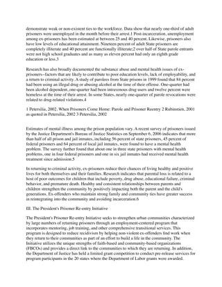 demonstrate weak or non-existent ties to the workforce. Data show that nearly one-third of adult
prisoners were unemployed in the month before their arrest.1 Post-incarceration, unemployment
among ex-prisoners has been estimated at between 25 and 40 percent. Likewise, prisoners also
have low levels of educational attainment. Nineteen percent of adult State prisoners are
completely illiterate and 40 percent are functionally illiterate;2 over half of State parole entrants
were not high school graduates and as many as eleven percent had only an eighth grade
education or less.3
Research has also broadly documented the substance abuse and mental health issues of ex-
prisoners--factors that are likely to contribute to poor education levels, lack of employability, and
a return to criminal activity. A study of parolees from State prisons in 1999 found that 84 percent
had been using an illegal drug or abusing alcohol at the time of their offense. One-quarter had
been alcohol dependent, one-quarter had been intravenous drug users and twelve percent were
homeless at the time of their arrest. In some States, nearly one-quarter of parole revocations were
related to drug-related violations.4
1 Petersilia, 2002. When Prisoners Come Home: Parole and Prisoner Reentry 2 Rubinstien, 2001
as quoted in Petersilia, 2002 3 Petersilia, 2002
Estimates of mental illness among the prison population vary. A recent survey of prisoners issued
by the Justice Department's Bureau of Justice Statistics on September 6, 2006 indicates that more
than half of all prison and jail inmates, including 56 percent of state prisoners, 45 percent of
federal prisoners and 64 percent of local jail inmates, were found to have a mental health
problem. The survey further found that about one in three state prisoners with mental health
problems, one in four federal prisoners and one in six jail inmates had received mental health
treatment since admission.5
In returning to criminal activity, ex-prisoners reduce their chances of living healthy and positive
lives for both themselves and their families. Research indicates that parental loss is related to a
host of poor outcomes for children that include poverty, drug abuse, educational failure, criminal
behavior, and premature death. Healthy and consistent relationships between parents and
children strengthen the community by positively impacting both the parent and the child's
generations. Ex-offenders who maintain strong family and community ties have greater success
in reintegrating into the community and avoiding incarceration.6
III. The President's Prisoner Re-entry Initiative
The President's Prisoner Re-entry Initiative seeks to strengthen urban communities characterized
by large numbers of returning prisoners through an employment-centered program that
incorporates mentoring, job training, and other comprehensive transitional services. This
program is designed to reduce recidivism by helping non-violent ex-offenders ﬁnd work when
they return to their communities as part of an effort to build a life in the community. The
Initiative utilizes the unique strengths of faith-based and community-based organizations
(FBCOs) and provides a direct link to the communities to which they are returning. In addition,
the Department of Justice has held a limited grant competition to conduct pre-release services for
program participants in the 20 states where the Department of Labor grants were awarded.
 