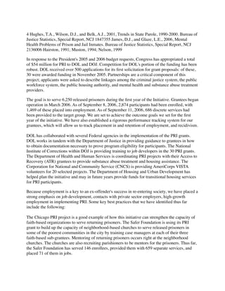4 Hughes, T.A., Wilson, D.J., and Belk, A.J., 2001, Trends in State Parole, 1990-2000. Bureau of
Justice Statistics, Special Report, NCJ 1847355 James, D.J., and Glaze, L.E., 2006, Mental
Health Problems of Prison and Jail Inmates. Bureau of Justice Statistics, Special Report, NCJ
2136006 Hairston, 1991; Muston, 1994; Nelson, 1999
In response to the President's 2005 and 2006 budget requests, Congress has appropriated a total
of $54 million for PRI to DOL and DOJ. Competition for DOL's portion of the funding has been
robust. DOL received over 500 applications for its ﬁrst solicitation for grant proposals: of these,
30 were awarded funding in November 2005. Partnerships are a critical component of this
project; applicants were asked to describe linkages among the criminal justice system, the public
workforce system, the public housing authority, and mental health and substance abuse treatment
providers.
The goal is to serve 6,250 released prisoners during the ﬁrst year of the Initiative. Grantees began
operation in March 2006. As of September 8, 2006, 2,874 participants had been enrolled, with
1,469 of these placed into employment. As of September 11, 2006, 686 discrete services had
been provided to the target group. We are set to achieve the outcome goals we set for the ﬁrst
year of the initiative. We have also established a rigorous performance tracking system for our
grantees, which will allow us to track placement in and retention of employment, and recidivism.
DOL has collaborated with several Federal agencies in the implementation of the PRI grants.
DOL works in tandem with the Department of Justice in providing guidance to grantees in how
to obtain documentation necessary to prove program eligibility for participants. The National
Institute of Corrections within DOJ is providing training to job developers in the 30 PRI grants.
The Department of Health and Human Services is coordinating PRI projects with their Access to
Recovery (ATR) grantees to provide substance abuse treatment and housing assistance. The
Corporation for National and Community Service (CNCS) is providing AmeriCorps VISTA
volunteers for 20 selected projects. The Department of Housing and Urban Development has
helped plan the initiative and may in future years provide funds for transitional housing services
for PRI participants.
Because employment is a key to an ex-offender's success in re-entering society, we have placed a
strong emphasis on job development, contacts with private sector employers, high-growth
employment in implementing PRI. Some key best practices that we have identiﬁed thus far
include the following:
The Chicago PRI project is a good example of how this initiative can strengthen the capacity of
faith-based organizations to serve returning prisoners. The Safer Foundation is using its PRI
grant to build up the capacity of neighborhood-based churches to serve released prisoners in
some of the poorest communities in the city by training case managers at each of their three
faith-based sub-grantees. Mentoring of returning prisoners occurs right at the neighborhood
churches. The churches are also recruiting parishioners to be mentors for the prisoners. Thus far,
the Safer Foundation has served 146 enrollees, provided them with 659 separate services, and
placed 71 of them in jobs.
 