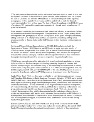 ? The state grants are increasing the reading and math achievement levels of youth, in large part
because they can spend so much time with youth while the youth are behind bars. For example,
the State of California has provided 200,922 hours of services to 361 youth and is reporting
average gains of three grade levels in reading and four grade levels in math for the youth
receiving remedial services in these areas. The State of Pennsylvania has provided 142,451 hours
of services to 383 youth and is reporting averages gains of 1.6 grade levels in reading and 3.6
grade levels in math.
Some states are considering improvements in their educational offerings at correctional facilities
because of lessons learned from these grants. Examples of this include Virginia picking up the
funding of the DOL grant project at the ﬁrst facility served by the grant; Michigan considering
adding counselors at its other juvenile facilities; and California considering adding career
academies similar to the one started under the DOL grant at other California youth correctional
facilities.
Serious and Violent Offender Reentry Initiative (SVORI): DOL collaborated with the
Departments of Justice, HHS, Education, and HUD to focus on the increasing number of
offenders who are being released from prisons, jails or court-afﬁliated training schools through
the Serious and Violent Offender Reentry Initiative (SVORI). This initiative was designed to
reduce further criminal activity by violent ex-offenders upon their return to their communities
through job training and supportive services in preparation for gainful employment.
SVORI was a comprehensive effort addressing both juvenile and adult populations of serious,
high-risk offenders. The initiative provided funding to develop, implement, enhance, and
evaluate reentry strategies that ensure the safety of the community and the reduction of serious,
violent crimes. Sixty-nine grants with a total value of $125,000,000 were in operation from July
2002 through June 2005. DOL provided $52,660,000 of this total. The Department of Justice is
prepared to describe and explain the SVORI program in its testimony before the Committee.
Ready4Work: Ready4Work is a three-year ex-offender re-entry demonstration project overseen
by ETA and the DOL Center for Faith-Based and Community Initiatives (CFBCI) and is funded
by DOL, DOJ, and a consortium of private foundations. Ready4Work uses community and faith-
based organizations to help people returning from prison ﬁnd jobs and assist their transition back
into their communities. The core components of the program model include case management,
job readiness training, job placement assistance, and faith-based mentoring (either one-on-one,
group, or team mentoring). Beyond the core components, Ready4Work sites also provide,
typically through partnerships with local community-based organizations, other services as
needed, such as assistance with housing needs, substance abuse counseling, or GED classes. It
was hoped that the combination of these services would help overcome the barriers ex-offenders
face in ﬁnding and retaining jobs, which in turn would lead to lower recidivism rates among
Ready4Work participants.
Between October 2003 and April 2006, the 11 adult Ready4Work sites have enrolled 4,465
participants and provided services to them for a median of 8 months. During this period, 2,497
Ready4Work participants have been placed in employment, with 1,425 of these participants
 