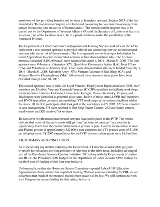 provisions of law providing beneﬁts and services to homeless veterans. Section 2023 of the Act
mandated a "Demonstration Program of referral and counseling for veterans transitioning from
certain institutions who are at risk of homelessness." The demonstration program was to be
carried out by the Department of Veterans Affairs (VA) and the Secretary of Labor in at least six
locations (one of the locations was to be in a penal institution under the jurisdiction of the
Bureau of Prisons).
The Department of Labor's Veterans' Employment and Training Service worked with the VA to
implement a two-pronged approach to provide referral and counseling services to incarcerated
veterans who are at risk of homelessness. The ﬁrst approach was to develop a Solicitation for
Grant Applications to serve incarcerated veterans at four demonstration sites. The ﬁrst four
proposals awarded ($250,000 each) were funded from April 1, 2004 - March 31, 2005. The four
grantees were Volunteers of America (KY), Quad Area Community Action (LA), Joint Efforts
(CA), and Volunteers of America (CA). Three more demonstration sites were funded from July 1,
2004 - March 31, 2005: Salvation Army (NY); Vietnam Veterans of San Diego (CA); and
Veterans Beneﬁts Clearinghouse (MA). All seven of these demonstration grants have been
extended through June 30, 2007.
The second approach was to train 120 Local Veterans' Employment Representative (LVER) staff
members and Disabled Veterans' Outreach Program (DVOP) specialists to facilitate workshops
for incarcerated veterans. Colorado, Connecticut, Georgia, Illinois, Kentucky, Virginia, and
Washington were identiﬁed as potential pilot states. In ﬁve of those states, LVER staff members
and DVOP specialists currently are providing IVTP workshops at correctional facilities within
the states. Of the 836 participants that took part in the workshops in FY 2005, 827 were enrolled
in case management, 671 were referred to One-Stop Career Centers, 262 individuals entered
employment and 320 received VA services.
To date, over two thousand incarcerated veterans have participated in the IVTP. The results
indicate that many of the participants will go from "tax taker to taxpayer" at a cost that is
signiﬁcantly lower than the cost to retain them in prisons or jails. Cost for incarceration at state
and Federal prisons is approximately $22,000 a year compared to IVTP grantee costs of $4,300
per job placement. FY 2005 expenditures for the IVTP demonstration grants were $1.6 million.
VII. SUMMARY AND CONCLUSION.
As evidenced by my written testimony, the Department of Labor has considerable program
oversight for initiatives assisting prisoners in returning to the labor force, including an integral
part of the President's Prisoner Re-entry Initiative (PRI) along with the Departments of Justice
and HUD. The President's 2007 budget for the Department of Labor includes $19.6 million for
the third year of funding of this four-year initiative.
Unfortunately, neither the House nor Senate Committee-reported Labor-HHS-Education
Appropriations bills include this important funding. Without continued funding for PRI, we are
concerned that much of the progress that has been made will be lost. We will continue to work
with Congress to secure funding for this critical initiative.
 