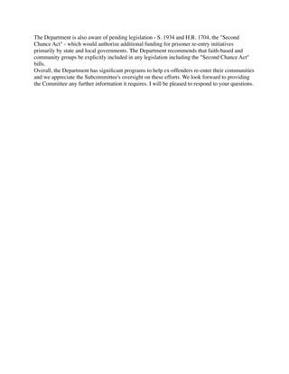 The Department is also aware of pending legislation - S. 1934 and H.R. 1704, the "Second
Chance Act" - which would authorize additional funding for prisoner re-entry initiatives
primarily by state and local governments. The Department recommends that faith-based and
community groups be explicitly included in any legislation including the "Second Chance Act"
bills.
Overall, the Department has signiﬁcant programs to help ex-offenders re-enter their communities
and we appreciate the Subcommittee's oversight on these efforts. We look forward to providing
the Committee any further information it requires. I will be pleased to respond to your questions.
 