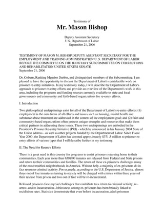 Testimony of
Mr. Mason Bishop
Deputy Assistant Secretary
U.S. Department of Labor
September 21, 2006
TESTIMONY OF MASON M. BISHOP DEPUTY ASSISTANT SECRETARY FOR THE
EMPLOYMENT AND TRAINING ADMINISTRATION U. S. DEPARTMENT OF LABOR
BEFORE THE COMMITTEE ON THE JUDICIARY SUBCOMMITTEE ON CORRECTIONS
AND REHABILITATION UNITED STATES SENATE
September 21, 2006
Dr. Coburn, Ranking Member Durbin, and distinguished members of the Subcommittee, I am
pleased to have the opportunity to discuss the Department of Labor's considerable work on
prisoner re-entry initiatives. In my testimony today, I will describe the Department of Labor's
approach to prisoner re-entry efforts and provide an overview of the Department's work in this
area, including the programs and funding sources currently available to state and local
governments and community and faith-based organizations for re-entry efforts.
I. Introduction
Two philosophical underpinnings exist for all of the Department of Labor's re-entry efforts: (1)
employment is the core focus of all efforts and issues such as housing, mental health and
substance abuse treatment are addressed in the context of the employment goal; and (2) faith and
community-based organizations often possess unique strengths and resources that make them
critical partners in addressing these issues. These two underpinnings are embodied in the
President's Prisoner Re-entry Initiative (PRI) - which he announced in his January 2004 State of
the Union address - as well as other projects funded by the Department of Labor. Since Fiscal
Year 2000, the Department of Labor has devoted approximately $371.5 million to prisoner re-
entry efforts of various types that I will describe further in my testimony.
II. The Need for Reentry Efforts
There is a great need in this country for programs to assist prisoners returning home to their
communities. Each year more than 650,000 inmates are released from Federal and State prisons
and return to their communities and families. The return of these ex-prisoners challenges many
of the most troubled neighborhoods in America. Without help, a majority of ex-prisoners do in
fact return to criminal activity. For example, according to the U.S. Department of Justice, almost
three out of ﬁve inmates returning to society will be charged with crimes within three years of
their release from prison and two out of ﬁve will be re-incarcerated.
Released prisoners face myriad challenges that contribute to a return to criminal activity, re-
arrest, and re-incarceration. Joblessness among ex-prisoners has been broadly linked to
recidivism rates. Statistics demonstrate that even before incarceration, adult prisoners
 
