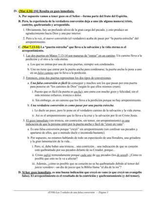 IV. (Mar 4.16) [#4] Resulta en gozo inmediato.
   A. Por supuesto vamos a tener gozo en el Señor—forma parte del fruto del Espíritu.
   B. Pero, la experiencia de la verdadera conversión deja a uno (de alguna manera) triste,
      contrito, quebrantado y arrepentido.
      1. Obviamente, hay un profundo alivio de la gran carga del pecado, y esto produce un
         agradecimiento hacia Dios y una paz interior.
      2. Pero a la vez, el nuevo convertido (el verdadero) acaba de pasar por “la puerta estrecha” del
         arrepentimiento.
   C. (Mat 7.13-14) La “puerta estrecha” que lleva a la salvación y la vida eterna es el
      arrepentimiento.
      1. Las dos puertas en Mateo 7.13-14 son maneras de “entrar” en un camino. Un camino lleva a la
         perdición y el otro a la vida eterna.
          a. Los que no entran por una de estas puertas, siempre son condenados.
          b. Uno no tiene que entrar por la puerta ancha para condenarse; la puerta ancha lo pone a uno
             en un falso camino que lo lleva a la perdición.
      2. Entonces, estas dos puertas representan los dos tipos de conversiones.
          a. Una falsa conversión es fácil de conseguir y muchos son los que pasan por esta puerta
             para ponerse en “los caminos de Dios” (según lo que ellos mismos creen).
             i. Puesto que es fácil (la puerta es ancha), uno entra con mucho gozo y felicidad, sin el
                más mínimo esfuerzo, tristeza o dolor.
             ii. Sin embargo, es un camino que los lleva a la perdición porque no hay arrepentimiento.
          b. Una verdadera conversión es como pasar por una puerta estrecha.
             i. Le duele un poco, pero lo pone en el verdadero camino de la salvación y la vida eterna.
             ii. Así es el arrepentimiento que lo lleva a la cruz y la salvación por fe en Cristo Jesús.
      3. El gozo inmediato (sin tristeza, sin contrición, sin temor, sin arrepentimiento) es una
         indicación de que la persona entró por la puerta ancha y fácil de “creer en vano”.
          a. Es una falsa conversión porque “creyó” sin arrepentimiento (sin confesar sus pecados y
             apartarse de ellos, que a menudo duele e incomoda bastante).
          b. Por supuesto, no estamos hablando de todo un espectáculo de una lloradera, una gritadera
             y la gran lamentación de la vida...
             i. Pero, sí, debe haber una tristeza... una contrición... una indicación de que su corazón
                está quebrantado por sus pecados delante de su Creador, porque...
             ii. Cristo sufrió tremendamente porque cada uno de sus pecados (los de usted). ¿Cómo es
                posible que esto no le va a afectar?
             iii. Además, ¿cómo es posible que su corazón no se ha quebrantado debido al temor del
                juicio venidero—un día de juicio que la Biblia llama “el día de la ira”?
   D. Si hay gozo inmediato, es una buena indicación que creyó en vano (o que creyó un evangelio
      falso). El arrepentimiento es el resultado de la contrición y quebrantamiento (y del temor).




                           (EV08) Las 5 señales de una falsa conversión - Página 3
 