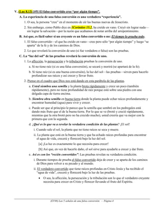 V. (Luc 8.13) [#5] El falso convertido cree “por algún tiempo”.
   A. La experiencia de una falsa conversión es una verdadera “experiencia”.
       1. O sea, la persona “cree” en el momento de oír las buenas nuevas de Jesucristo.
       2. Sin embargo, como Pablo dice en 1Corintios 15.2, ha creído en vano. Creyó sin lograr nada—
          sin lograr la salvación—por la razón que acabamos de notar arriba del arrepentimiento.
   B. Así que, es fácil saber si un creyente es un falso convertido o no: El tiempo lo prueba todo.
       1. El falso convertido—el que ha creído en vano—cree pero sólo “por algún tiempo” y luego “se
          aparta” de la fe y de los caminos de Dios.
       2. Lo que revelará la conversión de uno (si fue verdadera o falsa) son las pruebas.
   C. La “luz del sol” de las pruebas revelará la conversión de uno.
       1. La aflicción, la persecución y la tribulación prueban la conversión de uno.
          a. Si no tiene raíz (si es una falsa conversión), se secará y morirá (se apartará de la fe).
          b. Si tiene raíz (si es una buena conversión), la luz del sol—las pruebas—sirven para hacerlo
             profundizar sus raíces y así crecer y llevar fruto.
       2. Piense en el cuadro que Dios nos está dando en esta parábola de las plantas.
          a. Usted siembra una semilla y la planta brota rápidamente y crece un poco (también
             rápidamente), pero no tiene profundidad de raíz porque está sobre una piedra con una
             delgada capa de tierra encima.
          b. Siembra obra semilla en buena tierra donde la planta puede echar raíces profundamente y
             encontrar humedad (agua) para vivir y crecer.
          c. Puede ser que al principio le parece que la semilla que sembró en los pedregales está
             dando más fruto que el de la buena tierra. Por lo que se ve (brotó y creció rápidamente,
             mientras que la otra brotó pero no ha crecido mucho), usted creería que va mejor con la
             primera que con la segunda.
          d. ¿Qué es lo que va a revelar la verdadera condición de las plantas? ¡El sol!
              i. Cuando sale el sol, la planta que no tiene raíces se seca y muere.
              ii. La planta que está en la buena tierra y que ha echado raíces profundas para encontrar
                 el agua de vida, crecerá y florecerá bajo la luz del sol.
                  [a] ¡La luz es exactamente lo que necesita para crecer!
                  [b] Así que, en vez de hacerle daño, el sol sirve para ayudarle a crecer y dar fruto.
          e. Así es con los “recién convertidos”: Las pruebas revelan su verdadera condición.
              i. Durante tiempos de prueba el falso convertido deja de creer y se aparta de los caminos
                 de Dios para volver a su pecado y al mundo.
              ii. El verdadero convertido que tiene raíces profundas en Cristo Jesús y ha recibido el
                 “agua de vida”, crecerá y florecerá bajo la luz de las pruebas.
                  •   O sea, la aflicción, la persecución y la tribulación son lo que el verdadero creyente
                      necesita para crecer en Cristo y florecer llevando el fruto del Espíritu.




                           (EV08) Las 5 señales de una falsa conversión - Página 4
 