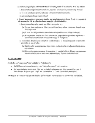f. Entonces, lo peor que usted puede hacer con una planta es esconderla de la luz del sol.
              i. Si es una buena planta en buena tierra, necesita la luz del sol para crecer y florecer.
              ii. Si no es una buena planta, la luz del sol lo mostrará rápidamente.
              iii. ¡Es igual con el nuevo convertido!
          g. Lo peor que podemos hacer con alguien que acaba de convertirse a Cristo es esconderlo
             de las pruebas (de la aflicción, la persecución y la tribulación).
              i. Es mejor que la prueba revela una falsa conversión ya...
                  [a] Porque si escondemos al falso convertido de las pruebas, estaremos dándole una
                     falsa esperanza.
                  [b] Y en el día del juicio será demasiado tarde (será lanzado al lago de fuego).
                  [c] Si las pruebas revelan una falsa conversión, ya podemos ayudarle a la persona a
                     realmente convertirse a Cristo (con la Ley y el evangelio).
              ii. Y si se trata de un nuevo convertido (verdadero), no se preocupe cuando se encuentra
                 en medio de una prueba.
                  [a] Déjelo sufrir un poco porque tiene raíces en Cristo y las pruebas resultarán en su
                     crecimiento.
                  [b] Dios es bueno y muy capaz de guardarlo (y guardarlo bien). Él sabe que su nuevo
                     hijo necesita luchar un poco para poder crecer y florecer en Cristo Jesús.

CONCLUSIÓN:

No todos los “creyentes” son verdaderos “cristianos”.
   •   La Biblia menciona varias veces a los “falsos hermanos” entre nosotros.
   •   En la parábola del sembrador, Dios nos ha dado 5 señales de una falsa conversión—son 5
       indicaciones de que el que “creyó” no “se convirtió” a Cristo (semilla en pedregales).

De hoy en 8, vamos a ver (en esta misma parábola) las 5 señales de una verdadera conversión.




                           (EV08) Las 5 señales de una falsa conversión - Página 5
 