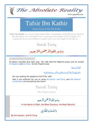 Tafsir Ibn Kathir
Alama Imad ud Din Ibn Kathir
Tafsir ibn Kathir, is a classic Sunni Islam Tafsir (commentary of the Qur'an) by Imad ud
Din Ibn Kathir. It is considered to be a summary of the earlier Tafsir al-Tabari. It is
popular because it uses Hadith to explain each verse and chapter of the Qur'an…
Surah Tariq
The Virtues of Surat At-Tariq
An-Nasa'i recorded that Jabir said, "Mu`adh lead the Maghrib prayer and he recited
Al-Baqarah and An-Nisa'. So the Prophet said,
       
     ¯           ʅ  
Are you putting the people to trial O Mu`adh!
Was it not sufficient for you to recite As-Sama'i wat-Tariq, and Ash-Shamsi
wa Duhaha, and something like them?
Surah Tariq
(The Night-Comer)
   ȸ  
In the Name of Allah, the Most Gracious, the Most Merciful.
1.
¯  
By the heaven, and At-Tariq;
 