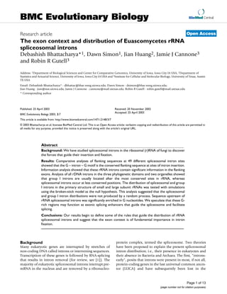 BioMed Central
Page 1 of 13
(page number not for citation purposes)
BMC Evolutionary Biology
Open AccessResearch article
The exon context and distribution of Euascomycetes rRNA
spliceosomal introns
Debashish Bhattacharya*1, Dawn Simon1, Jian Huang2, Jamie J Cannone3
and Robin R Gutell3
Address: 1Department of Biological Sciences and Center for Comparative Genomics, University of Iowa, Iowa City IA USA, 2Department of
Statistics and Actuarial Science, University of Iowa, Iowa City IA USA and 3Institute for Cellular and Molecular Biology, University of Texas, Austin
TX USA
Email: Debashish Bhattacharya* - dbhattac@blue.weeg.uiowa.edu; Dawn Simon - dsimon@blue.weeg.uiowa.edu;
Jian Huang - jian@stat.uiowa.edu; Jamie J Cannone - cannone@mail.utexas.edu; Robin R Gutell - robin.gutell@mail.utexas.edu
* Corresponding author
Abstract
Background: We have studied spliceosomal introns in the ribosomal (r)RNA of fungi to discover
the forces that guide their insertion and fixation.
Results: Comparative analyses of flanking sequences at 49 different spliceosomal intron sites
showed that the G – intron – G motif is the conserved flanking sequence at sites of intron insertion.
Information analysis showed that these rRNA introns contain significant information in the flanking
exons. Analysis of all rDNA introns in the three phylogenetic domains and two organelles showed
that group I introns are usually located after the most conserved sites in rRNA, whereas
spliceosomal introns occur at less conserved positions. The distribution of spliceosomal and group
I introns in the primary structure of small and large subunit rRNAs was tested with simulations
using the broken-stick model as the null hypothesis. This analysis suggested that the spliceosomal
and group I intron distributions were not produced by a random process. Sequence upstream of
rRNA spliceosomal introns was significantly enriched in G nucleotides. We speculate that these G-
rich regions may function as exonic splicing enhancers that guide the spliceosome and facilitate
splicing.
Conclusions: Our results begin to define some of the rules that guide the distribution of rRNA
spliceosomal introns and suggest that the exon context is of fundamental importance in intron
fixation.
Background
Many eukaryotic genes are interrupted by stretches of
non-coding DNA called introns or intervening sequences.
Transcription of these genes is followed by RNA-splicing
that results in intron removal (for review, see [1]). The
majority of eukaryotic spliceosomal introns interrupt pre-
mRNA in the nucleus and are removed by a ribonucleo-
protein complex, termed the spliceosome. Two theories
have been proposed to explain the present spliceosomal
intron distribution; i.e., their presence in eukaryotes and
their absence in Bacteria and Archaea. The first, "introns-
early", posits that introns were present in most, if not all,
protein-coding genes in the last universal common ances-
tor (LUCA) and have subsequently been lost in the
Published: 25 April 2003
BMC Evolutionary Biology 2003, 3:7
Received: 20 November 2002
Accepted: 25 April 2003
This article is available from: http://www.biomedcentral.com/1471-2148/3/7
© 2003 Bhattacharya et al; licensee BioMed Central Ltd. This is an Open Access article: verbatim copying and redistribution of this article are permitted in
all media for any purpose, provided this notice is preserved along with the article's original URL.
 