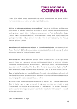 instituição apresentará uma comunicação permitindo ao público descobrir um pouco mais 
sobre os edifícios onde se guardam, expõem e interpretam os seus temas e as suas coleções. 
O passeio público e o Parque da Cidade| Pretende-se explorar o contexto histórico em que 
surge o Passeio Público (Av. Emídio Navarro) e o Parque Dr. Manuel Braga, realçando a história 
do Coreto e de alguns aspetos patrimoniais que passam despercebidos pelo grande público, 
nomeadamente as namoradeiras com os seus painéis de azulejo. 
Devolver o rio à cidade, perspetivas contemporâneas| Pretende-se oferecer aos participantes a 
oportunidade de descobrir pormenores marcantes da estética e da arquitetura contemporânea 
ao longo de um passeio à beira rio. Este percurso começará na Ponte de Santa Clara (Edgar 
Cardoso, 1954), atravessará o Parque Dr. Manuel Braga e o Parque Verde, haverá referência à 
ponte pedonal Pedro e Inês, e terminará numa das obras de referência do Arq.º Siza Vieira, o 
Pavilhão Centro de Portugal. 
A sobrevivência de espaços rituais hebraicos na Coimbra contemporânea| Será apresentada, 
no Museu Municipal – Edifício Chiado, uma breve contextualização histórica da presença de 
judeus em Coimbra seguida de visita comentada à Mikvah. 
Tesouros de uma Cidade Património Mundial| Este é um percurso que visa divulgar valores 
culturais ligados aos espaços de culto das tradições académicas e do património edificado, 
destacando como temas centrais “As Repúblicas” e a “Canção de Coimbra”. Serão percorridos 
os seguintes locais: Paços da República Baco, Solar Marias do Loureiro, Real República Rás-Te- 
Parta, República dos Inkas, Real República do Bota-Abaixo, Largo da Sé Velha, Pátio do 
Castilho. 
Casa da Escrita: Paredes com Memória| Espaço reformulado e dedicado à cultura, à escrita e à 
literatura, combina ainda fatores como a sua priveligiada localização e a possibilidade de 
usufruir de um amplo jardim que convida a atividades ao ar livre. 
10 
 