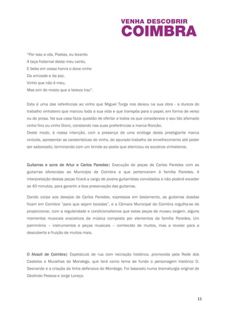 As visitas guiadas propostas exploram as valências do espaço e dão a conhecer a história da 
Casa da Escrita, a que se segue uma sessão de expressão dramática, cujo mote são os tetos 
ornamentados, o mobiliário e os livros existentes na Casa da Escrita. Um convite à apropriação 
deste equipamento municipal no qual se revelam tantas vidas, tantas histórias e onde a poesia 
é sinónimo de memória. 
11 
Odes ao vinho em Casa de Torga 
“Por isso a vós, Poetas, eu levanto 
A taça fraternal deste meu canto, 
E bebo em vossa honra o doce vinho 
Da amizade e da paz. 
Vinho que não é meu, 
Mas sim do mosto que a beleza traz”. 
Esta é uma das referências ao vinho que Miguel Torga nos deixou na sua obra - a dureza do 
trabalho vinhateiro que marcou toda a sua vida e que transpôs para o papel, em forma de verso 
ou de prosa. Na sua casa fazia questão de ofertar a todos os que considerava o seu tão 
afamado vinho fino ou vinho Doiro, constando nas suas preferências a marca Roncão. 
Deste modo, é nossa intenção, com a presença de uma enóloga desta prestigiante marca 
vinícola, apresentar as caraterísticas do vinho, do apurado trabalho de envelhecimento até 
poder ser saboreado, terminando com um brinde ao poeta que eternizou os socalcos 
vinhateiros. 
Guitarras e sons de Artur e Carlos Paredes | Execução de peças de Carlos Paredes com as 
guitarras oferecidas ao Município de Coimbra e que pertenceram à família Paredes. A 
interpretação destas peças ficará a cargo de jovens guitarristas convidados e não poderá 
exceder os 40 minutos, para garantir a boa preservação das guitarras. 
Dando corpo aos desejos de Carlos Paredes, expressos em testamento, as guitarras doadas 
ficam em Coimbra “para que sejam tocadas”, e a Câmara Municipal de Coimbra orgulha-se de 
proporcionar, com a regularidade e condicionalismos que estas peças de museu exigem, alguns 
momentos musicais evocativos da música composta por elementos da família Paredes. Um 
 