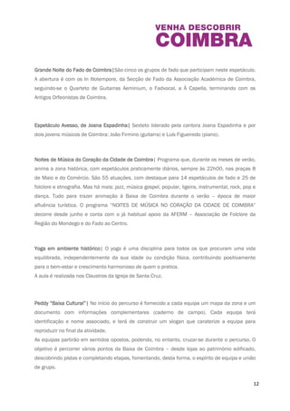 património – instrumentos e peças musicais – conhecido de muitos, mas a revelar para a 
descoberta e fruição de muitos mais. 
O Alvazil de Coimbra| Espetáculo de rua com recriação histórica, promovida pela Rede dos 
Castelos e Muralhas do Mondego, que terá como tema de fundo o personagem histórico D. 
Sesnando e a criação da linha defensiva do Mondego. Foi baseado numa dramaturgia original 
de Deolindo Pessoa e Jorge Loraço. 
Grande Noi te do Fado de Coimbra| São cinco os grupos de fado que participam neste 
espetáculo. A abertura é com os In Illotempore, da Secção de Fado da Associação Académica 
de Coimbra, seguindo-se o Quarteto de Guitarras Aeminium, o Fadvocal, a À Capella, 
terminando com os Antigos Orfeonistas de Coimbra. 
Espetáculo Avesso, de Joana Espadinha| Sexteto liderado pela cantora Joana Espadinha e por 
dois jovens músicos de Coimbra: João Firmino (guitarra) e Luís Figueiredo (piano). 
Noi tes de Música do Coração da Cidade de Coimbra| Programa que, durante os meses de 
verão, anima a zona histórica, com espetáculos praticamente diários, sempre às 22h00, nas 
praças 8 de Maio e do Comércio. São 55 atuações, com destaque para 14 espetáculos de fado 
e 25 de folclore e etnografia. Mas há mais: jazz, música gospel, popular, ligeira, instrumental, 
rock, pop e dança. Tudo para trazer animação à Baixa de Coimbra durante o verão – época de 
maior afluência turística. O programa “NOITES DE MÚSICA NO CORAÇÃO DA CIDADE DE 
COIMBRA” decorre desde junho e conta com o já habitual apoio da AFERM – Associação de 
Folclore da Região do Mondego e do Fado ao Centro. 
Yoga em ambiente histórico| O yoga é uma disciplina para todos os que procuram uma vida 
equilibrada, independentemente da sua idade ou condição física, contribuindo positivamente 
para o bem-estar e crescimento harmonioso de quem o pratica. 
A aula é realizada nos Claustros da Igreja de Santa Cruz. 
12 
 