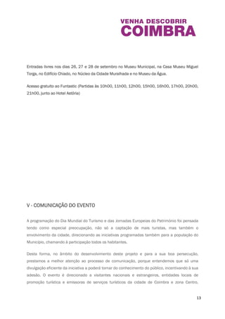 Pe ddy “Baixa Cultural”| No início do percurso é fornecido a cada equipa um mapa da zona e um 
documento com informações complementares (caderno de campo). Cada equipa terá 
identificação e nome associado, e terá de construir um slogan que caraterize a equipa para 
reproduzir no final da atividade. 
As equipas partirão em sentidos opostos, podendo, no entanto, cruzar-se durante o percurso. O 
objetivo é percorrer vários pontos da Baixa de Coimbra – desde lojas ao património edificado, 
descobrindo pistas e completando etapas, fomentando, desta forma, o espírito de equipa e 
união de grupo. 
Entradas livres nos dias 26, 27 e 28 de setembro no Museu Municipal, na Casa Museu Miguel 
Torga, no Edi f ício Chiado, no Núcleo da Cidade Muralhada e no Museu da Água. 
Acesso gratuito ao Funtastic (Partidas às 10h00, 11h00, 12h00, 15h00, 16h00, 17h00, 20h00, 
21h00, junto ao Hotel Astória) 
13 
V - COMUNICAÇÃO DO EVENTO 
 