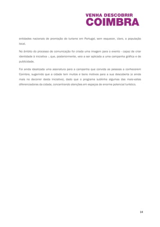 A programação do Dia Mundial do Turismo e das Jornadas Europeias do Património foi pensada 
tendo como especial preocupação, não só a captação de mais turistas, mas também o 
envolvimento da cidade, direcionando as iniciativas programadas também para a população do 
Município, chamando à participação todos os habitantes. 
Desta forma, no âmbito do desenvolvimento deste projeto e para a sua boa persecução, 
prestamos a melhor atenção ao processo de comunicação, porque entendemos que só uma 
divulgação eficiente da iniciativa a poderá tornar do conhecimento do público, incentivando à 
sua adesão. O evento é direcionado a visitantes nacionais e estrangeiros, entidades locais de 
promoção turística e emissoras de serviços turísticos da cidade de Coimbra e zona Centro, 
entidades nacionais de promoção do turismo em Portugal, sem esquecer, claro, a população 
local. 
No âmbito do processo de comunicação foi criada uma imagem para o evento - capaz de criar 
identidade à iniciativa -, que, posteriormente, veio a ser aplicada a uma campanha gráfica e de 
publicidade. 
Foi ainda idealizada uma assinatura para a campanha que convida as pessoas a conhecerem 
Coimbra, sugerindo que a cidade tem muitos e bons motivos para a sua descoberta (e ainda 
mais no decorrer desta iniciativa), dado que o programa sublinha algumas das mais-valias 
diferenciadoras da cidade, concentrando atenções em espaços de enorme potencial turístico. 
14 
 