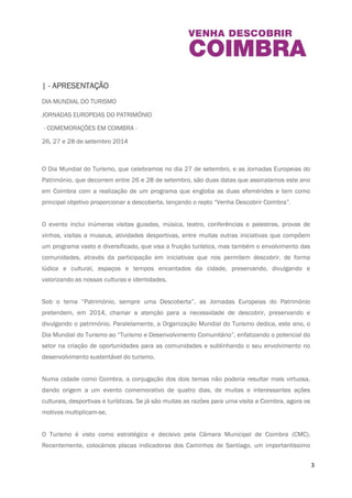 3 
| - APRESENTAÇÃO 
DIA MUNDIAL DO TURISMO 
JORNADAS EUROPEIAS DO PATRIMÓNIO 
- COMEMORAÇÕES EM COIMBRA - 
26, 27 e 28 de setembro 2014 
O Dia Mundial do Turismo, que celebramos no dia 27 de setembro, e as Jornadas Europeias do 
Património, que decorrem entre 26 e 28 de setembro, são duas datas que assinalamos este 
ano em Coimbra com a realização de um programa que engloba as duas efemérides e tem 
como principal objetivo proporcionar a descoberta, lançando o repto “Venha Descobrir 
Coimbra”. 
O evento inclui inúmeras visitas guiadas, música, teatro, conferências e palestras, provas de 
vinhos, visitas a museus, atividades desportivas, entre muitas outras iniciativas que compõem 
um programa vasto e diversificado, que visa a fruição turística, mas também o envolvimento 
das comunidades, através da participação em iniciativas que nos permitem descobrir, de forma 
lúdica e cultural, espaços e tempos encantados da cidade, preservando, divulgando e 
valorizando as nossas culturas e identidades. 
Sob o tema “Património, sempre uma Descoberta”, as Jornadas Europeias do Património 
pretendem, em 2014, chamar a atenção para a necessidade de descobrir, preservando e 
divulgando o património. Paralelamente, a Organização Mundial do Turismo dedica, este ano, o 
Dia Mundial do Turismo ao “Turismo e Desenvolvimento Comunitário”, enfatizando o potencial 
do setor na criação de oportunidades para as comunidades e sublinhando o seu envolvimento 
no desenvolvimento sustentável do turismo. 
Numa cidade como Coimbra, a conjugação dos dois temas não poderia resultar mais virtuosa, 
dando origem a um evento comemorativo de quatro dias, de muitas e interessantes ações 
culturais, desportivas e turísticas. Se já são muitas as razões para uma visita a Coimbra, agora 
os motivos multiplicam-se. 
 