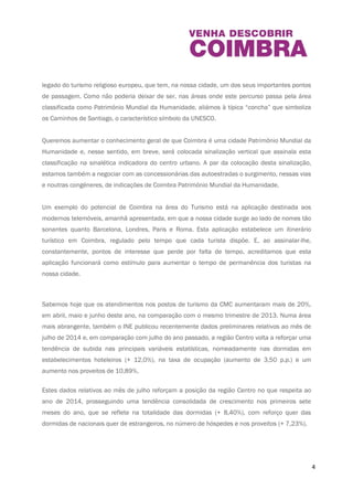 4 
O Turismo é visto como estratégico e decisivo pela Câmara Municipal de Coimbra (CMC). 
Recentemente, colocámos placas indicadoras dos Caminhos de Santiago, um importantíssimo 
legado do turismo religioso europeu, que tem, na nossa cidade, um dos seus importantes 
pontos de passagem. Como não poderia deixar de ser, nas áreas onde este percurso passa pela 
área classificada como Património Mundial da Humanidade, aliámos à típica “concha” que 
simboliza os Caminhos de Santiago, o característico símbolo da UNESCO. 
Queremos aumentar o conhecimento geral de que Coimbra é uma cidade Património Mundial 
da Humanidade e, nesse sentido, em breve, será colocada sinalização vertical que assinala esta 
classificação na sinalética indicadora do centro urbano. A par da colocação desta sinalização, 
estamos também a negociar com as concessionárias das autoestradas o surgimento, nessas 
vias e noutras congéneres, de indicações de Coimbra Património Mundial da Humanidade. 
Um exemplo do potencial de Coimbra na área do Turismo está na aplicação destinada aos 
modernos telemóveis, amanhã apresentada, em que a nossa cidade surge ao lado de nomes 
tão sonantes quanto Barcelona, Londres, Paris e Roma. Esta aplicação estabelece um itinerário 
turístico em Coimbra, regulado pelo tempo que cada turista dispõe. E, ao assinalar-lhe, 
constantemente, pontos de interesse que perde por falta de tempo, acreditamos que esta 
aplicação funcionará como estímulo para aumentar o tempo de permanência dos turistas na 
nossa cidade. 
Sabemos hoje que os atendimentos nos postos de turismo da CMC aumentaram mais de 20%, 
em abril, maio e junho deste ano, na comparação com o mesmo trimestre de 2013. Numa área 
mais abrangente, também o INE publicou recentemente dados preliminares relativos ao mês de 
julho de 2014 e, em comparação com julho do ano passado, a região Centro volta a reforçar 
uma tendência de subida nas principais variáveis estatísticas, nomeadamente nas dormidas 
em estabelecimentos hoteleiros (+ 12,0%), na taxa de ocupação (aumento de 3,50 p.p.) e um 
aumento nos proveitos de 10,89%. 
Estes dados relativos ao mês de julho reforçam a posição da região Centro no que respeita ao 
ano de 2014, prosseguindo uma tendência consolidada de crescimento nos primeiros sete 
meses do ano, que se reflete na totalidade das dormidas (+ 8,40%), com reforço quer das 
dormidas de nacionais quer de estrangeiros, no número de hóspedes e nos proveitos (+ 7,23%). 
 