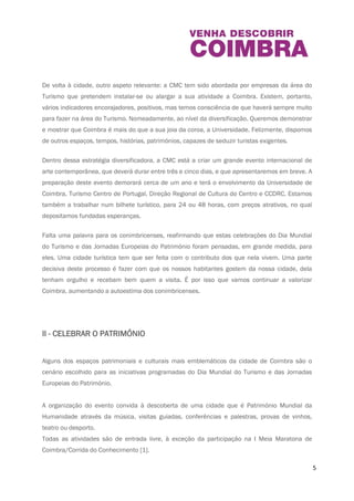 5 
De volta à cidade, outro aspeto relevante: a CMC tem sido abordada por empresas da área do 
Turismo que pretendem instalar-se ou alargar a sua atividade a Coimbra. Existem, portanto, 
vários indicadores encorajadores, positivos, mas temos consciência de que haverá sempre 
muito para fazer na área do Turismo. Nomeadamente, ao nível da diversificação. Queremos 
demonstrar e mostrar que Coimbra é mais do que a sua joia da coroa, a Universidade. 
Felizmente, dispomos de outros espaços, tempos, histórias, patrimónios, capazes de seduzir 
turistas exigentes. 
Dentro dessa estratégia diversificadora, a CMC está a criar um grande evento internacional de 
arte contemporânea, que deverá durar entre três e cinco dias, e que apresentaremos em breve. 
A preparação deste evento demorará cerca de um ano e terá o envolvimento da Universidade 
de Coimbra, Turismo Centro de Portugal, Direção Regional de Cultura do Centro e CCDRC. 
Estamos também a trabalhar num bilhete turístico, para 24 ou 48 horas, com preços atrativos, 
no qual depositamos fundadas esperanças. 
Falta uma palavra para os conimbricenses, reafirmando que estas celebrações do Dia Mundial 
do Turismo e das Jornadas Europeias do Património foram pensadas, em grande medida, para 
eles. Uma cidade turística tem que ser feita com o contributo dos que nela vivem. Uma parte 
decisiva deste processo é fazer com que os nossos habitantes gostem da nossa cidade, dela 
tenham orgulho e recebam bem quem a visita. É por isso que vamos continuar a valorizar 
Coimbra, aumentando a autoestima dos conimbricenses. 
II - CELEBRAR O PATRIMÓNIO 
Alguns dos espaços patrimoniais e culturais mais emblemáticos da cidade de Coimbra são o 
cenário escolhido para as iniciativas programadas do Dia Mundial do Turismo e das Jornadas 
Europeias do Património. 
 