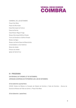6 
A organização do evento convida à descoberta de uma cidade que é Património Mundial da 
Humanidade através da música, visitas guiadas, conferências e palestras, provas de vinhos, 
teatro ou desporto. 
Todas as atividades são de entrada livre, à exceção da participação na I Meia Maratona de 
Coimbra/Corrida do Conhecimento [1]. 
COIMBRA| 26 a 28 SETEMBRO 
Praça 8 de Maio 
Paços do Município 
Casa Municipal da Cultura 
Casa da Escrita 
Casa Museu Miguel Torga 
Museu Municipal/Edifício Chiado 
Torre de Almedina e Edifício Chiado 
Museu da Água 
Museu da Santa Casa da Misericórdia 
Universidade e zona histórica 
Baixa da cidade 
Parque da cidade 
Igreja de Santa Cruz 
III - PROGRAMA 
DIA MUNDIAL DO TURISMO (27 DE SETEMBRO) 
JORNADAS EUROPEIAS DO PATRIMÓNIO (26 A 28 DE SETEMBRO) 
25 de setembro (quinta- fei ra) 
 