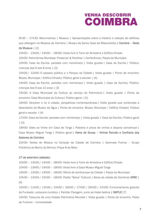 7 
22h00: Noites de Música no Coração da Cidade de Coimbra | Fado de Coimbra – Alunos da 
Escola de Música da Fado ao Centro | Praça 8 de Maio 
26 de Setembro (sexta- fei ra) 
9h30 – 17h30: Monumentos | Museus | Apresentações sobre a história e coleção de edifícios 
que albergam os Museus de Coimbra | Museu da Santa Casa da Misericórdia | Coimbra – Rede 
de Museus | [2] 
10h00 – 13h00 / 14h00 – 18h00: Visita livre à Torre de Almedina e Edifício Chiado 
10h00: Patrimónios Mundiais: Preservar & Partilhar | Conferência| Paços do Município 
10h00: Casa da Escrita: paredes com memória(s) | Visita guiada | Casa da Escrita | Público: 
crianças dos 6 aos 8 anos | [3] 
10h00 / 12h00: O passeio público e o Parque da Cidade | Visita guiada | Ponto de encontro: 
Museu Municipal / Edifício Chiado| Público geral e escolar | [4] 
14h00: Casa da Escrita: paredes com memória(s) | Visita guiada | Casa da Escrita| Público: 
crianças dos 9 aos 12 anos | [3] 
15h30: A Casa Municipal da Cultura ao serviço do Património | Visita guiada | Ponto de 
encontro: Casa Municipal da Cultura| Público geral | [5] 
16h00: Devolver o rio à cidade, perspetivas contemporâneas | Visita guiada que contempla a 
descoberta do Museu da Água | Ponto de encontro: Museu Municipal / Edifício Chiado| Público 
geral e escolar | [4] 
17h00: Casa da Escrita: paredes com memória(s) | Visita guiada | Casa da Escrita| Público 
geral | [3] 
18h00: Odes ao Vinho em Casa de Torga | Palestra e prova de vinhos e doçaria conventual | 
Casa Museu Miguel Torga | Público geral | Vieira de Sousa – Vinhos Roncão e Confraria dos 
Sabores de Coimbra 
22h00: Noites de Música no Coração da Cidade de Coimbra | Serenata Futrica – Grupo 
Folclórico do Bairro do Brinca| Praça 8 de Maio 
27 de setembro (sábado) 
10h00 – 13h00 / 14h00 – 18h00: Visita livre à Torre de Almedina e Edifício Chiado 
10h00 – 13h00 / 14h00 – 18h00: Visita livre à Casa Museu Miguel Torga 
10h00 – 13h00 / 14h00 – 18h00: Oferta de lembranças da Cidade | Paços do Município 
10h00 – 13h00 / 15h00 – 18h00: Peddy “Baixa” Cultural | Baixa da cidade de Coimbra| 
APBC | [6] 
 
