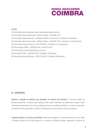 9 
16h00: Yoga em ambiente histórico | Claustro da Igreja de Santa Cruz | APBC | [6] 
17h00: À Descoberta da Baixa de Coimbra | Visita guiada | Ponto de encontro: Largo da 
Portagem| Público geral | [9] 
17h00: Yoga em ambiente histórico | Claustro da Igreja de Santa Cruz | APBC | [6] 
22h00: Espectáculo: “AVESSO” com Joana Espadinha | Praça 8 de Maio| APBC | [6] 
NOTAS: 
[1] Condições de participação: www.meiamaratonadecoimbra.pt 
[2] Inscrições: Museu Municipal / Edifício Chiado | 239 840 754 
[3] Inscrições: Casa da Escrita | casadaescrita@cm-coimbra.pt | limitadas: 20 pessoas 
[4] Inscrições: Museu Municipal / Edifício Chiado | 239 840 754 | limitadas: 5 a 30 pessoas 
[5] Inscrições: Casa da Cultura | 239 702 630 | limitadas: 5 a 30 pessoas 
[6] Informações: APBC | 239 842 164 / 914 872 418 
[7] Informações: www.yellowbustours.com/pt 
[8] Inscrições: CMC | 239 857 583 | limitadas: 30 pessoas 
[9] Inscrições: Casa da Cultura | 239 702 630 | limitadas: 30 pessoas 
IV - SINOPSES 
História e coleção de edifícios que albergam os Museus de Coimbra| A Coimbra |Rede de 
Museus desvenda a história dos edifícios onde estão instalados os respetivos museus. Cada 
 