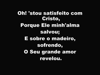 Oh! 'stou satisfeito com
Cristo,
Porque Ele minh'alma
salvou;
E sobre o madeiro,
sofrendo,
O Seu grande amor
revelou.
