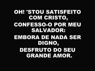 OH! 'STOU SATISFEITO
COM CRISTO,
CONFESSO-O POR MEU
SALVADOR:
EMBORA DE NADA SER
DIGNO,
DESFRUTO DO SEU
GRANDE AMOR.