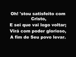 Oh! 'stou satisfeito com
Cristo,
E sei que vai logo voltar;
Virá com poder glorioso,
A fim de Seu povo levar.