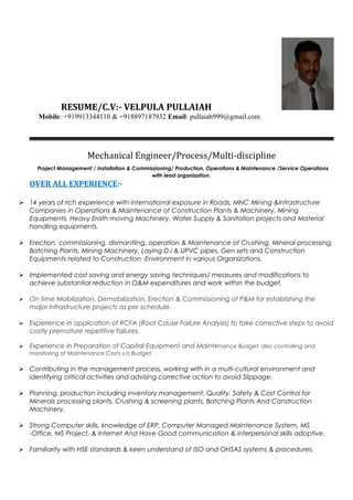 RESUME/C.V:- VELPULA PULLAIAH
Mobile: +919913344110 & +918897187932 Email: pullaiah999@gmail.com
Mechanical Engineer/Process/Multi-discipline
Project Management / Installation & Commissioning/ Production, Operations & Maintenance /Service Operations
with lead organization.
OVER ALL EXPERIENCE:-
 14 years of rich experience with international exposure in Roads, MNC Mining &Infrastructure
Companies in Operations & Maintenance of Construction Plants & Machinery, Mining
Equipments, Heavy Erath moving Machinery, Water Supply & Sanitation projects and Material
handling equipments.
 Erection, commissioning, dismantling, operation & Maintenance of Crushing, Mineral processing,
Batching Plants, Mining Machinery, Laying D.I & UPVC pipes, Gen sets and Construction
Equipments related to Construction -Environment in various Organizations.
 Implemented cost saving and energy saving techniques/ measures and modifications to
achieve substantial reduction in O&M expenditures and work within the budget.
 On time Mobilization, Demobilization, Erection & Commissioning of P&M for establishing the
major Infrastructure projects as per schedule.
 Experience in application of RCFA (Root Cause Failure Analysis) to take corrective steps to avoid
costly premature repetitive failures.
 Experience in Preparation of Capital Equipment and Maintenance Budget, also controlling and
monitoring of Maintenance Costs v/s Budget.
 Contributing in the management process, working with in a multi-cultural environment and
identifying critical activities and advising corrective action to avoid Slippage.
 Planning, production including inventory management, Quality, Safety & Cost Control for
Minerals processing plants, Crushing & screening plants, Batching Plants And Construction
Machinery.
 Strong Computer skills, knowledge of ERP, Computer Managed Maintenance System, MS
-Office, MS Project, & Internet And Have Good communication & interpersonal skills adoptive.
 Familiarity with HSE standards & keen understand of ISO and OHSAS systems & procedures.
 