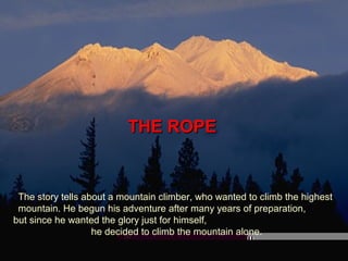 THE ROPETHE ROPE
The story tells about a mountain climber, who wanted to climb the highest
mountain. He begun his adventure after many years of preparation,
but since he wanted the glory just for himself,
he decided to climb the mountain alone.
 