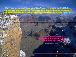 Don’t ever doubt the things from God. You never should say that He has
forgotten or abandoned you. Don’t ever think that He does not take care of
you. Remember that He is always holding you with His right hand. Is. 41:13 –
If this message was a
blessing to you, share it with
the ones you love.
God Bless you...
 