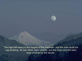 The night felt heavy in the heights of the mountain, and the man could not
see anything. All was black. Zero visibility, and the moon and the stars
were covered by the clouds.
 
