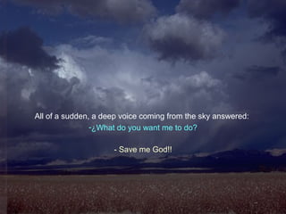 All of a sudden, a deep voice coming from the sky answered:
-¿What do you want me to do?
- Save me God!!
 