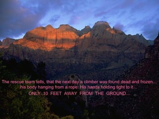 The rescue team tells, that the next day a climber was found dead and frozen…
his body hanging from a rope. His hands holding tight to it…
ONLY 10 FEET AWAY FROM THE GROUND…
 