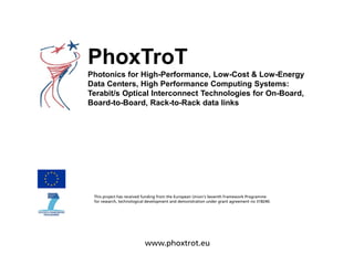 PhoxTroT
Photonics for High-Performance, Low-Cost & Low-Energy
Data Centers, High Performance Computing Systems:
Terabit/s Optical Interconnect Technologies for On-Board,
Board-to-Board, Rack-to-Rack data links
This project has received funding from the European Union’s Seventh Framework Programme
for research, technological development and demonstration under grant agreement no 318240.
www.phoxtrot.eu
 