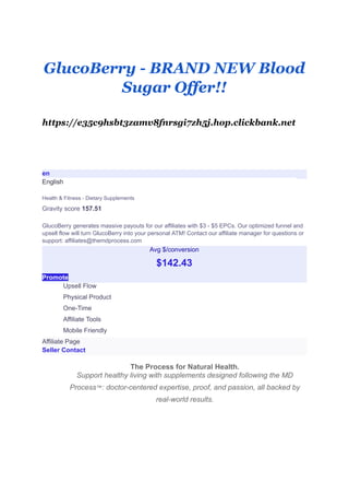 GlucoBerry - BRAND NEW Blood
Sugar Offer!!
https://e35c9hsbt3zamv8fnrsgi7zh5j.hop.clickbank.net
en
English
Health & Fitness - Dietary Supplements
Gravity score 157.51
GlucoBerry generates massive payouts for our affiliates with $3 - $5 EPCs. Our optimized funnel and
upsell flow will turn GlucoBerry into your personal ATM! Contact our affiliate manager for questions or
support: affiliates@themdprocess.com
Avg $/conversion
$142.43
Promote
​ Upsell Flow
​ Physical Product
​ One-Time
​ Affiliate Tools
​ Mobile Friendly
Affiliate Page
Seller Contact
​
​ The Process for Natural Health.
​ Support healthy living with supplements designed following the MD
Process™: doctor-centered expertise, proof, and passion, all backed by
real-world results.
 