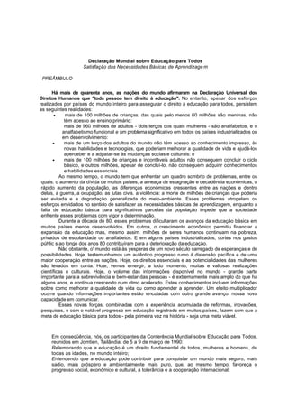 Declaração Mundial sobre Educação para Todos 
Satisfação das Necessidades Básicas de Aprendizagem 
PREÃMBULO 
Há mais de quarenta anos, as nações do mundo afirmaram na Declaração Universal dos 
Direitos Humanos que "toda pessoa tem direito à educação". No entanto, apesar dos esforços 
realizados por países do mundo inteiro para assegurar o direito à educação para todos, persistem 
as seguintes realidades: 
• mais de 100 milhões de crianças, das quais pelo menos 60 milhões são meninas, não 
têm acesso ao ensino primário: 
mais de 960 milhões de adultos - dois terços dos quais mulheres - são analfabetos, e o 
analfabetismo funcional e um problema significativo em todos os países industrializados ou 
em desenvolvimento: 
• mais de um terço dos adultos do mundo não têm acesso ao conhecimento impresso, às 
novas habilidades e tecnologias, que poderiam melhorar a qualidade de vida e ajudá-los 
aperceber e a adpatar-se às mudanças socias e culturais: e 
• mais de 100 milhões de crianças e incontáveis adultos não conseguem concluir o ciclo 
básico, e outros milhões, apesar de concluí-lo, não conseguem adquirir conhecimentos 
e habilidades essenciais. 
Ao mesmo tempo, o mundo tem que enfrentar um quadro sombrio de problemas, entre os 
quais: o aumento da dívida de muitos países, a ameaça de estagnação e decadência econômicas, o 
rápido aumento da população, as diferenças econômicas crescentes entre as nações e dentro 
delas, a guerra, a ocupação, as lutas civis. a violência: a morte de milhões de crianças que poderia 
ser evitada e a degradação generalizada do meio-ambiente. Esses problemas atropelam os 
esforços envidados no sentido de satisfazer as necessidades básicas de aprendizagem, enquanto a 
falta de educação básica para significativas parcelas da população impede que a sociedade 
enfrente esses problemas com vigor e determinação. 
Durante a década de 80, esses problemas dificultaram os avanços da educação básica em 
muitos países menos desenvolvidos. Em outros, o crescimento econômico permitiu financiar a 
expansão da educação mas, mesmo assim. milhões de seres humanos continuam na pobreza, 
privados de escolaridade ou analfabetos. E em alguns países industrializados, cortes nos gastos 
púhlic s ao longo dos anos 80 contribuíram para a deterioração da educação. 
Não obstante, o' mundo está às yesperas de um novo século carregado de esperanças e de 
possibilidades. Hoje, testemunhamos um autêntico progresso rumo à distensão pacífica e de uma 
maior cooperação entre as nações. Hoje, os direitos essenciais e as potencialidades das mulheres 
são levados em conta. Hoje, vemos emergir, a todo momento, muitas e valiosas realizações 
científicas e culturais. Hoje, o volume das informações disponível no mundo - grande parte 
importante para a sobrevivência e bem-estar das pessoas - é extremamente mais amplo do que há 
alguns anos, e continua crescendo num ritmo acelerado. Estes conhecimentos incluem informações 
sobre como melhorar a qualidade de vida ou como aprender a aprender. Um efeito multiplicador 
ocorre quando informações importantes estão vinculadas com outro grande avanço: nossa nova 
capacidade em comunicar. 
Essas novas forças, combinadas com a experiência acumulada de reformas, inovações, 
pesquisas, e com o notável progresso em educação registrado em muitos países, fazem com que a 
meta de educação básica para todos - pela primeira vez na história - seja uma meta viável. 
Em conseqüência, nós, os participantes da Conferência Mundial sobre Educação para Todos, 
reunidos em Jomtien, Tailândia, de 5 a 9 de março de 1990: 
Relembrando que a educação é um direito fundamental de todos, mulheres e homens, de 
todas as idades, no mundo inteiro; 
Entendendo que a educação pode contribuir para conquistar um mundo mais seguro, mais 
sadio, mais próspero e ambientalmente mais puro, que, ao mesmo tempo, favoreça o 
progresso social, económico e cultural, a tolerância e a cooperação internacional; 
 