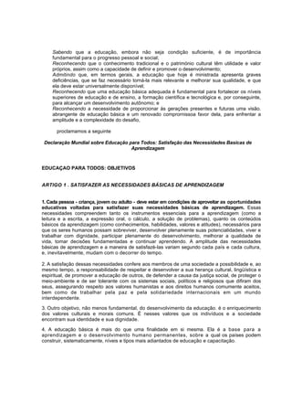 Sabendo que a educação, embora não seja condição suficiente, é de importância 
fundamental para o progresso pessoal e social; 
Reconhecendo que o conhecimento tradicional e o património cultural têm utilidade e valor 
próprios, assim como a capacidade de definir e promover o desenvolvimento; 
Admitindo que, em termos gerais, a educação que hoje é ministrada apresenta graves 
deficiências, que se faz necessário torná-la mais relevante e melhorar sua qualidade, e que 
ela deve estar universalmente disponível; 
Reconhecendo que uma educação básica adequada é fundamental para fortalecer os níveis 
superiores de educação e de ensino, a formação científica e tecnológica e, por conseguinte, 
para alcançar um desenvolvimento autônomo; e 
Reconhecendo a necessidade de proporcionar às gerações presentes e futuras uma visão. 
abrangente de educação básica e um renovado comprornissoa favor dela, para enfrentar a 
amplitude e a complexidade do desafio, 
proclamamos a seguinte 
Declaração Mundial sobre Educação para Todos: Satisfação das Necessidades Basicas de 
Aprendizagem 
EDUCAÇAO PARA TODOS: OBJETIVOS 
ARTIGO 1 . SATISFAZER AS NECESSIDADES BÁSICAS DE APRENDIZAGEM 
1. Cada pessoa - criança, jovem ou adulto - deve estar em condições de aproveitar as oportunidades 
educativas voltadas para satisfazer suas necessidades básicas de aprendizagem. Essas 
necessidades compreendem tanto os instrumentos essenciais para a aprendizagem (como a 
leitura e a escrita, a expressão oral, o cálculo, a solução de problemas), quanto os conteúdos 
básicos da aprendizagem (como conhecimentos, habilidades, valores e atitudes), necessários para 
que os seres humanos possam sobreviver, desenvolver plenamente suas potencialidades, viver e 
trabalhar com dignidade, participar plenamente do desenvolvimento, melhorar a qualidade de 
vida, tomar decisões fundamentadas e continuar aprendendo. A amplitude das necessidades 
básicas de aprendizagem e a maneira de satisfazè-Ias variam segundo cada país e cada cultura, 
e, inevitavelmente, mudam com o decorrer do tempo. 
2. A satisfação dessas necessidades confere aos membros de uma sociedade a possibilidade e, ao 
mesmo tempo, a responsabilidade de respeitar e desenvolver a sua herança cultural, lingüística e 
espiritual, de promover a educação de outros, de defender a causa da justiça social, de proteger o 
meio-ambiente e de ser tolerante com os sistemas sociais, políticos e religiosos que difiram dos 
seus, assegurando respeito aos valores humanistas e aos direitos humanos comumente aceitos, 
bem como de trabalhar pela paz e pela solidariedade internacionais em um mundo 
interdependente. 
3. Outro objetivo, não menos fundamental, do desenvolvimento da educação. é o enriquecimento 
dos valores culturais e morais comuns. É nesses valores que os indivíduos e a sociedade 
encontram sua identidade e sua dignidade. 
4. A educação básica é mais do que uma finalidade em si mesma. Ela é a base para a 
aprendizagem e o desenvolvimento humano permanentes, sobre a qual os países podem 
construir, sistematicamente, níveis e tipos mais adiantados de educação e capacitação. 
 