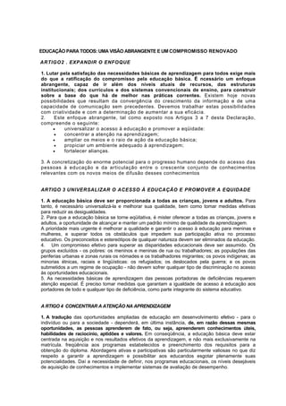 EDUCAÇÃO PARA TODOS: UMA VISÃO ABRANGENTE E UM COMPROMISSO RENOVADO 
ARTIGO2 . EXPANDIR O ENFOQUE 
1. Lutar pela satisfação das necessidades básicas de aprendizagem para todos exige mais 
do que a ratificação do compromisso pela educação básica. É ncessário um enfoque 
abrangente, capaz de ir além dos níveis atuais de recursos, das estruturas 
institucionais; dos currículos e dos sistemas convencionais de ensino, para construir 
sobre a base do que há de melhor nas práticas correntes. Existem hoje novas 
possibilidades que resultam da convergência do crescimento da informação e de uma 
capacidade de comunicação sem precedentes. Devemos trabalhar estas possibilidades 
com criatividade e com a determinação de aumentar a sua eficácia. 
2. Este enfoque abrangente, tal como exposto nos Artigos 3 a 7 desta Declaração, 
compreende o seguinte: 
• universalizar o acesso à educação e promover a eqüidade: 
• concentrar a atenção na aprendizagem; 
• ampliar os meios e o raio de ação da educação básica; 
• propiciar um ambiente adequado à aprendizagem; 
• fortalecer alianças. 
3. A concretização do enorme potencial para o progresso humano depende do acesso das 
pessoas à educação e da articulação entre o crescente conjunto de conhecimentos 
relevantes com os novos meios de difusão desses conhecimentos 
ARTIGO 3 UNIVERSALIZAR O ACESSO À EDUCAÇÃO E PROMOVER A EQUIDADE 
1. A educação básica deve ser proporcionada a todas as crianças, jovens e adultos. Para 
tanto, é necessário universalizá-la e melhorar sua qualidade, bem como tomar medidas efetivas 
para reduzir as desigualdades. 
2. Para que a educação básica se torne eqüitativa, é mister oferecer a todas as crianças, jovens e 
adultos, a oportunidade de alcançar e manter um padrão mínimo de qualidade da aprendizagem. 
A prioridade mais urgente é melhorar a qualidade e garantir o acesso à educação para meninas e 
mulheres, e superar todos os obstáculos que impedem sua participação ativa no processo 
educativo. Os preconceitos e estereótipos de qualquer natureza devem ser eliminados da educação. 
4. Um compromisso efetivo para superar as disparidades educacionais deve ser assumido. Os 
grupos excluídos - os pobres: os meninos e meninas de rua ou trabalhadores; as populações das 
periferias urbanas e zonas rurais os nómades e os trabalhadores migrantes; os povos indígenas; as 
minorias étnicas, raciais e lingüísticas: os refugiados; os deslocados pela guerra; e os povos 
submetidos a um regime de ocupação - não devem sofrer qualquer tipo de discriminação no acesso 
às oportunidades educacionais. 
5. As necessidades básicas de aprendizagem das pessoas portadoras de deficiências requerem 
atenção especial. É preciso tomar medidas que garantam a igualdade de acesso à educação aos 
portadores de todo e qualquer tipo de deficiência, como parte integrante do sistema educativo. 
A RTIGO 4 CONCENTRAR A ATENÇÃO NA APRENDIZAGEM 
1. A tradução das oportunidades ampliadas de educação em desenvolvimento efetivo - para o 
indivíduo ou para a sociedade - dependerá, em última instância, de, em razão dessas mesmas 
oportunidades, as pessoas aprenderem de fato, ou seja, apreenderem conhecimentos úteis, 
habilidades de raciocínio, aptidões e valores. Em conseqüência, a educação básica deve estar 
centrada na aquisição e nos resultados efetivos da aprendizagem, e não mais exclusivamente na 
matrícula. freqüência aos programas estabelecidos e preenchimento dos requisitos para a 
obtenção do diploma. Abordagens ativas e participativas são particularmente valiosas no que diz 
respeito a garantir a aprendizagem e possibilitar aos educandos esgotar plenamente suas 
potencialidades. Daí a necessidade de definir, nos programas educacionais, os níveis desejáveis 
de aquisição de conhecimentos e implementar sistemas de avaliação de desempenho. 
 
