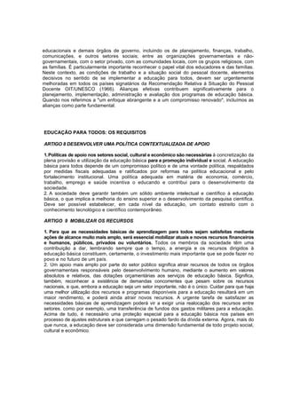 educacionais e demais órgãos de governo, incluindo os de planejamento, finanças, trabalho, 
comunicações, e outros setores sociais; entre as organizações governamentais e não-governamentais, 
com o setor privado, com as comunidades locais, com os grupos religiosos, com 
as famílias. É particularmente importante reconhecer o papel vital dos educadores e das famílias. 
Neste contexto, as condições de trabalho e a situação social do pessoal docente, elementos 
decisivos no sentido de se implementar a educação para todos, devem ser urgentemente 
melhoradas em todos os países signatários da Recomendação Relativa à Situação do Pessoal 
Docente OIT/UNESCO (1966). Alianças efetivas contribuem significativamente para o 
planejamento, implementação, administração e avaliação dos programas de educação básica. 
Quando nos referimos a "um enfoque abrangente e a um compromisso renovado", incluímos as 
alianças como parte fundamental. 
EDUCAÇÃO PARA TODOS: OS REQUISITOS 
ARTIGO 8 DESENVOLVER UMA POLÍTICA CONTEXTUALIZADA DE APOIO 
1. Políticas de apoio nos setores social, cultural e econômico são necessárias à concretização da 
plena provisão e utilização da educação básica para a promoção individual e social. A educação 
básica para todos depende de um compromisso político e de uma vontade política, respaldados 
por medidas fiscais adequadas e ratificados por reformas na política educacional e pelo 
fortalecimento institucional. Uma política adequada em matéria de economia, comércio, 
trabalho, emprego e saúde incentiva o educando e contribui para o desenvolvimento da 
sociedade. 
2. A sociedade deve garantir também um sólido ambiente intelectual e científico à educação 
básica, o que implica a melhoria do ensino superior e o desenvolvimento da pesquisa científica. 
Deve ser possível estabelecer, em cada nível da educação, um contato estreito com o 
conhecimento tecnológico e científico contemporâneo. 
ARTIGO 9 MOBILIZAR OS RECURSOS 
1. Para que as necessidades básicas de aprendizagem para todos sejam satisfeitas mediante 
ações de alcance muito mais amplo, será essencial mobilizar atuais e novos recursos financeiros 
e humanos, públicos, privados ou voluntários. Todos os membros da sociedade têm uma 
contribuição a dar, lembrando sempre que o tempo, a energia e os recursos dirigidos à 
educação básica constituem, certamente, o investimento mais importante que se pode fazer no 
povo e no futuro de um país. 
2. Um apoio mais amplo por parte do setor público significa atrair recursos de todos os órgãos 
governamentais responsáveis pelo desenvolvimento humano, mediante o aumento em valores 
absolutos e relativos, das dotações orçamentárias aos serviços de educação básica. Significa, 
também, reconhecer a existência de demandas concorrentes que pesam sobre os recursos 
nacionais, e que, embora a educação seja um setor importante, não é o único. Cuidar para que haja 
uma melhor utilização dos recursos e programas disponíveis para a educação resultará em um 
maior rendimento, e poderá ainda atrair novos recursos. A urgente tarefa de satisfazer as 
necessidades básicas de aprendizagem poderá vir a exigir unia realocação dos recursos entre 
setores. como por exemplo, uma transferência de fundos dos gastos militares para a educação. 
Acima de tudo, é necessário uma proteção especial para a educação básica nos países em 
processo de ajustes estruturais e que carregam o pesado fardo da dívida externa. Agora, mais do 
que nunca, a educação deve ser considerada uma dimensão fundamental de todo projeto social, 
cultural e econômico. 
 
