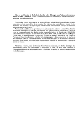 Nós, os participantes da Conferência Mundial sobre Educação para Todos, reafirmamos o 
direito de todos à educação. Este é o fundamento de nossa determinação individual e coletiva - 
assegurar educação para todos. 
Compromete mo-nos em cooperar, no âmbito da nossa esfera de responsabilidades, tomando 
todas as medidas necessárias à consecução dos objetivos de educação para todos. Juntos 
apelamos aos governos, às organizações interessadas e aos indivíduos, para que se somem a 
este urgente empreendimento. 
As necessidades básicas de aprendizagem para todos podem e devem ser satisfeitas. Não há 
modo mais significativo do que este para iniciar o Ano Internacional da Alfabetização e avançar 
rumo às metas da Década das Nações Unidas para os Portadores de Deficiências (1983-1992), 
Década Internacional para o Desenvolvimento Cultural (1988-1997), Quarta Década das Nações 
Unidas para o Desenvolvimento (1991-2000), Convenção sobre a Eliminação de Todas as 
Formas de Discriminação contra a Mulher e Estratégias para o Desenvolvimento da Mulher, e 
da Convenção sobre os Direitos da Criança. Nunca antes uma época foi tão propícia à realização 
do nosso compromisso em proporcionar oportunidades básicas de aprendizagem a todos os 
povos do mundo. 
Adotamos, portanto, esta Declaração Mundial sobre Educação para Todos: Satisfação das 
Necessidades Básicas de Aprendizagem, e aprovamos o Plano. de Ação para Satisfazer as 
Necessidades Básicas de Aprendizagem. com a finalidade de atingir os objetivos estabelecidos 
nesta Declaração. 
