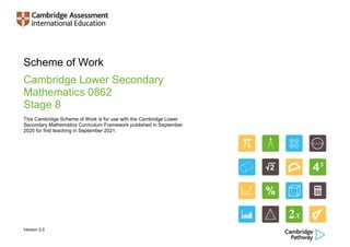 Version 2.0
Scheme of Work
Cambridge Lower Secondary
Mathematics 0862
Stage 8
This Cambridge Scheme of Work is for use with the Cambridge Lower
Secondary Mathematics Curriculum Framework published in September
2020 for first teaching in September 2021.
 