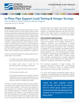 In-Place Pipe Support Load Testing & Hanger Surveys
Part of a Best in Class Fitness-For-Service Program
Lange Kimball, Joe Frey, P.E., Britt Bettell
INTRODUCTION
Unless the plant engineer knows what he has, how can
he be assured that his critical piping systems aren’t
imposing potentially damaging loads and stresses on
his equipment if not on the piping itself? Piping Codes
provide guidance for the operation and maintenance of
piping systems and pipe hangers and supports. But is
it enough? This article introduces portions of a “Best-
In-Class” Fitness-for-Service (FFS) program that in-
cludes the performance of regular visual inspections
of pipe supports and hangers, coupled with in-situ load
testing of suspect supports. Such a program will help
give the plant engineer the knowledge he needs to
make sound operational and maintenance decisions.
A best in class FFS program for piping systems has 5
major steps. They include:	
	 (1) Collect and review design, operating, main
	 tenanceandinspectionhistoryofthepipingsystem;
	 (2) System walk down in both the hot
	 and cold condition, and design verification;	
	 (3) As-Found pipe linear elastic stress analysis;
	
	 (4) Creep stress analysis; and	
	 (5) Appropriate inspections and testing. With this
	 information at hand, the plant engineer has veri-
	 fiable information that will help him maintain his
	 piping as safely and reliably as possible.	
The first two steps described above involve perform-
ing regular pipe support surveys aimed at document-
ing the visual condition of the pipe and supports. If
pipe supports are in distress, it generally means that
the associated piping is in distress. However, not all
pipe supports that appear to be operating normally
are. Spring hangers may be aged or internally fouled
and rigid rod hangers located in critical locations may
not be carrying the design loads. Without this actual
operating data, the analyses may provide erroneous
results. In-situ pipe support load testing allows the
operator to physically determine the load and oper-
ability of the hanger without uncoupling the support
from the pipe. The testing can even be done online.
PIPE SUPPORT MAINTENANCE
ASME B31.1 Power Piping Code provide require-
ments and guidance for the design, fabrication, in-
stallation, operation, and maintenance of piping
systems and pipe supports. The maintenance require-
ments and guidance is provided in B31.1 Mandato-
ry Chapter VII on the Operation and Maintenance of
Covered Pipe Systems (CPS) and B31.1 Non-Man-
datory Appendix V on the Recommended Practice
for Operation, Maintenance and Modification of Oth-
er Piping Systems. ASME B31.3 Process Piping
Code provides requirements for visually inspecting
pipe supports during installation and initial startup in
Chapter VI Inspection, Examination and Testing.	
For in-service inspection of pipe hangers, the
American Petroleum Institute (API) has published
API-570 and API-574, aimed at helping identify
pipe support and piping damage mechanisms.	
It is up to each facility’s engineering staff to set up
a program to systematically and periodically identify
anything that could jeopardize the safety and reliability
of the plant piping.
Stress Engineering Services | pg. 1
Unless the plant engineer knows
what he has, how can he be assured
that his critical piping systems aren’t
imposingpotentiallydamagingloadsand
stresses on his equipment if not on the
piping itself?
 