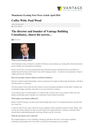 Manchester Evening News Press Article April 2016
Coffee With: Paul Wood
18:00, 20 APR 2016
BY LUCY ROUE
The director and founder of Vantage Building
Consultancy, shares his secrets…
52S H A R E S
What is your business motto?
I feel fortunate to have worked in a number of business sectors during my working life, from professional
sport to health care and property consultancy.
On my travels I have seen the good and the bad of business practice and this has led to my belief in a
simple focused business motto which I have built Vantage around - ‘we deliver on our promises’. Keep it
simple and success will follow.
How do you make contacts which are useful for business?
Business is built around relationships, and my experience has taught me that people do business with those
who they believe in and trust.
The best contacts I have built are those where we have developed confidence in each other’s abilities and
are therefore happy introduce each other to our own network of contacts.
A tip I always pass on is that business is a small world, so keep a log of your contacts, follow up with
people up (through email, LinkedIn, etc.) and keep in touch whenever possible.
What makes your business different?
Before I started Vantage, I sat down and really thought about why I was setting the business up and what
my vision was.
I came up with 10 core values which are on the company website and built around two basic things - best
serving our clients and best serving our staff and the surveying profession. Vantage is a business built
around really understanding people and being willing to go the extra mile.
What do you always carry with you?
My notepad and pen, as I am constantly coming up with ideas. However, I am trying to embrace
technology and go paper-free in the office so my iPad is becoming my new notepad.
 