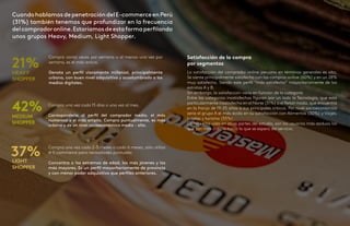 43
42
CuandohablamosdepenetracióndelE-commerceenPerú
(31%) también tenemos que profundizar en la frecuencia
delcompradoronline.Estaríamosdeestaformaperfilando
unos grupos Heavy, Medium, Light Shopper.
21%
42%
37%
Compra varias veces por semana o al menos una vez por
semana, es el más activo.
Denota un perfil claramente millenial, principalmente
urbano, con buen nivel adquisitivo y acostumbrado a los
medios digitales.
Compra una vez cada 15 días o una vez al mes.
Correspondería al perfil del comprador medio, el más
numeroso y el más amplio. Compra puntualmente, es más
urbano y de un nivel socioeconómico medio - alto.
Compra una vez cada 2-3 meses o cada 6 meses, sólo utiliza
el E-commerce para necesidades puntuales
Concentra a los extremos de edad, los más jóvenes y los
más mayores. Es un perfil mayoritariamente de provincia
y con menor poder adquisitivo que perfiles anteriores.
HEAVY
SHOPPER
MEDIUM
SHOPPER
LIGHT
SHOPPER
Satisfacción de la compra
por segmentos
La satisfacción del comprador online peruano en términos generales es alta.
Se siente principalmente satisfecho con las compras online (60%) y en un 28%
muy satisfecho. Siendo este perfil “más satisfecho” mayoritariamente de los
estratos A y B.
Sin embargo, la satisfacción varía en función de la categoría
Entre las categorías insatisfechas figuran por un lado la Tecnología, que está
particularmente insatisfecha en el Norte (31%) o el Retail moda, que encuentra
en la franja de 19-25 años a sus principales críticos. Por nivel socioeconómico
sería el grupo A el más ácido en su satisfacción con Alimentos (30%) y Viajes,
hoteles y turismo (55%).
Como se ha visto en otras partes del estudio, son los usuarios más asiduos los
que son más críticos hacia lo que se espera del servicio.
 