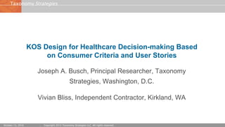 StrategiesTaxonomy
October 13, 2016 Copyright 2015 Taxonomy Strategies LLC. All rights reserved.
KOS Design for Healthcare Decision-making Based
on Consumer Criteria and User Stories
Joseph A. Busch, Principal Researcher, Taxonomy
Strategies, Washington, D.C.
Vivian Bliss, Independent Contractor, Kirkland, WA
 