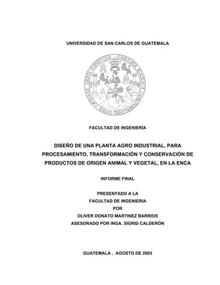 UNIVERSIDAD DE SAN CARLOS DE GUATEMALA




               FACULTAD DE INGENIERÍA



   DISEÑO DE UNA PLANTA AGRO INDUSTRIAL, PARA
PROCESAMIENTO, TRANSFORMACIÓN Y CONSERVACIÓN DE
PRODUCTOS DE ORIGEN ANIMAL Y VEGETAL, EN LA ENCA


                    INFORME FINAL


                  PRESENTADO A LA
               FACULTAD DE INGENIERIA
                        POR
           OLIVER DONATO MARTINEZ BARRIOS
         ASESORADO POR INGA. SIGRID CALDERÓN




             GUATEMALA , AGOSTO DE 2003
 