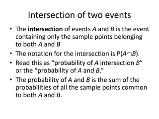 Intersection of two events
• The intersection of events A and B is the event
containing only the sample points belonging
to both A and B
• The notation for the intersection is P(AB).
• Read this as “probability of A intersection B”
or the “probability of A and B.”
• The probability of A and B is the sum of the
probabilities of all the sample points common
to both A and B.
 